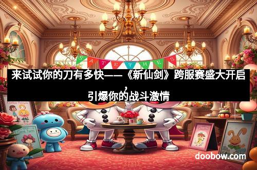 来试试你的刀有多快——《新仙剑》跨服赛盛大开启,引爆你的战斗激情